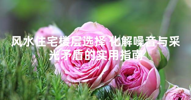 风水住宅楼层选择 化解噪音与采光矛盾的实用指南